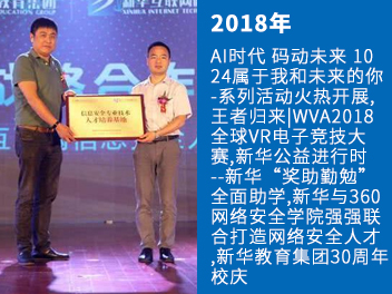 AI时代 码动未来 10
24属于我和未来的你
-系列活动火热开展,
王者归来|WVA2018
全球VR电子竞技大
赛,新华公益进行时
--新华“奖助勤勉”
全面助学,新华与360
网络安全学院强强联
合打造网络安全人才
,新华教育集团30周年
校庆